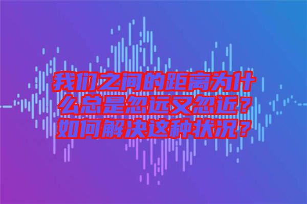 我們之間的距離為什么總是忽遠(yuǎn)又忽近？如何解決這種狀況？
