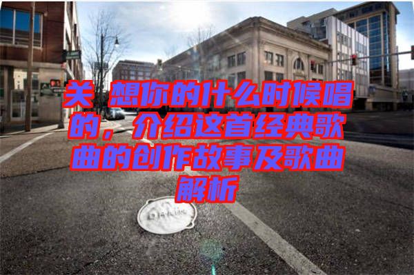 關(guān)喆想你的什么時候唱的，介紹這首經(jīng)典歌曲的創(chuàng)作故事及歌曲解析