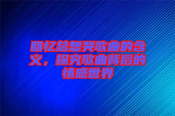 回憶總想哭歌曲的含義，探究歌曲背后的情感世界