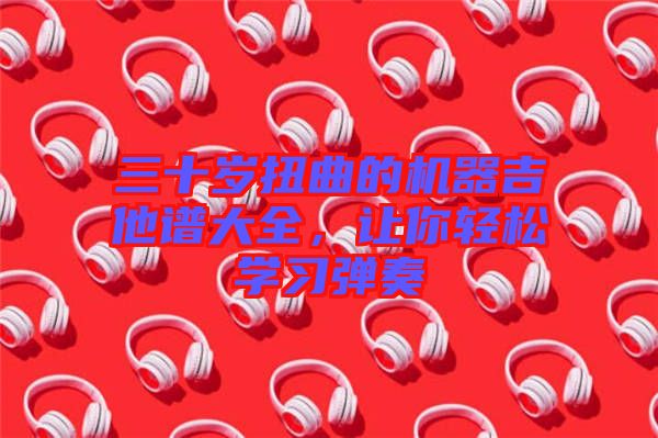 三十歲扭曲的機(jī)器吉他譜大全，讓你輕松學(xué)習(xí)彈奏