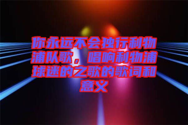 你永遠(yuǎn)不會(huì)獨(dú)行利物浦隊(duì)歌，唱響利物浦球迷的之歌的歌詞和意義