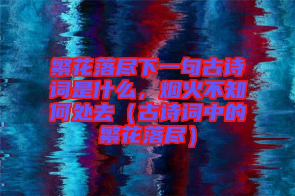 繁花落盡下一句古詩詞是什么，煙火不知何處去（古詩詞中的繁花落盡）