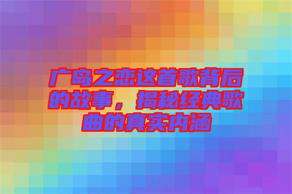 廣島之戀這首歌背后的故事，揭秘經(jīng)典歌曲的真實(shí)內(nèi)涵