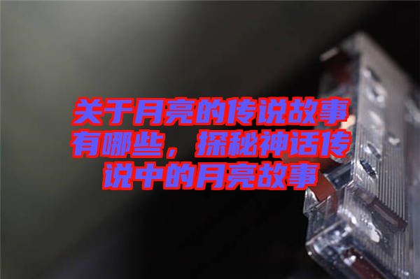 關(guān)于月亮的傳說(shuō)故事有哪些，探秘神話傳說(shuō)中的月亮故事