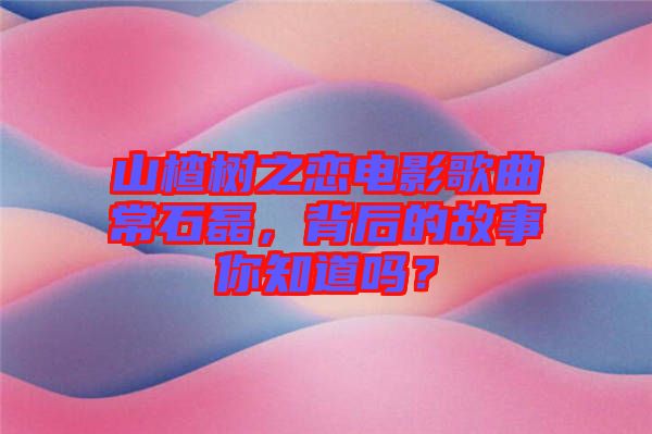 山楂樹之戀電影歌曲常石磊，背后的故事你知道嗎？