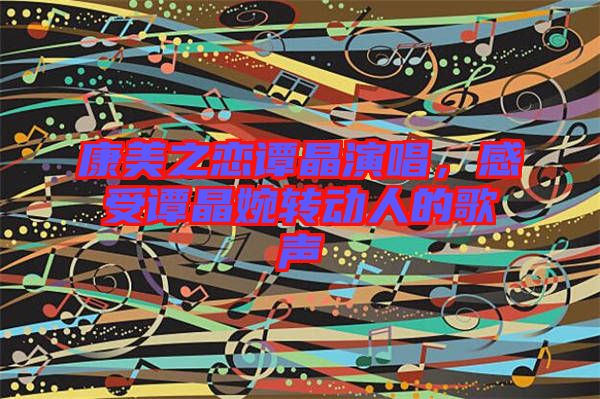 康美之戀譚晶演唱，感受譚晶婉轉(zhuǎn)動人的歌聲