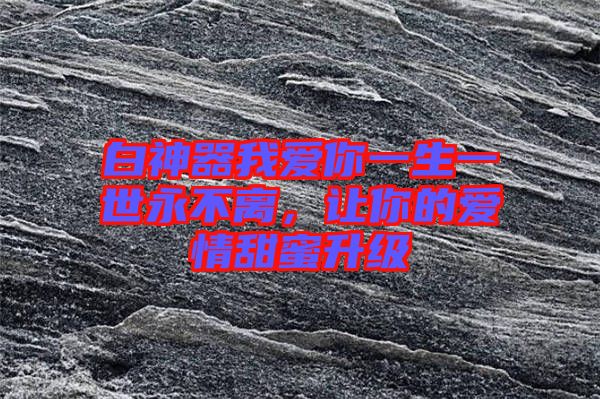 白神器我愛(ài)你一生一世永不離，讓你的愛(ài)情甜蜜升級(jí)