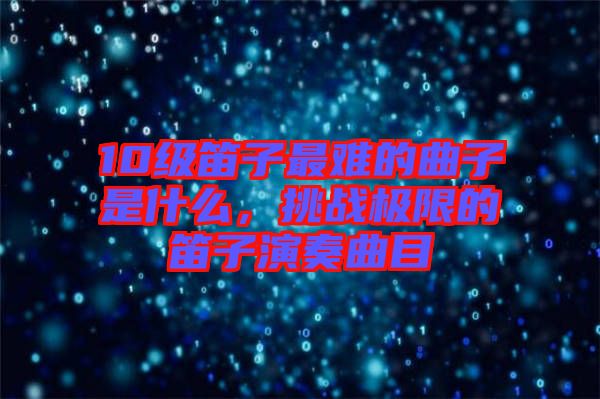 10級笛子最難的曲子是什么，挑戰(zhàn)極限的笛子演奏曲目