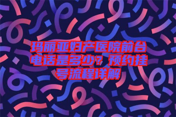 瑪麗亞婦產(chǎn)醫(yī)院前臺電話是多少？預(yù)約掛號流程詳解