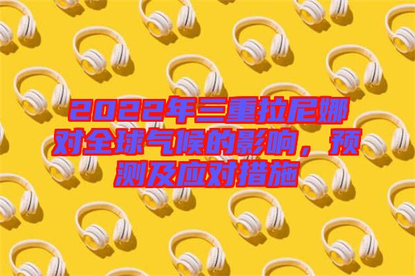 2022年三重拉尼娜對全球氣候的影響，預(yù)測及應(yīng)對措施