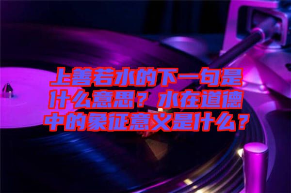 上善若水的下一句是什么意思？水在道德中的象征意義是什么？