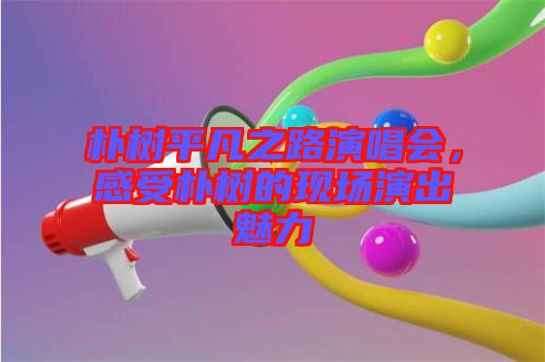 樸樹平凡之路演唱會，感受樸樹的現(xiàn)場演出魅力