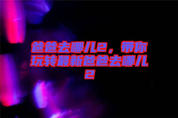 爸爸去哪兒2，帶你玩轉(zhuǎn)最新爸爸去哪兒2