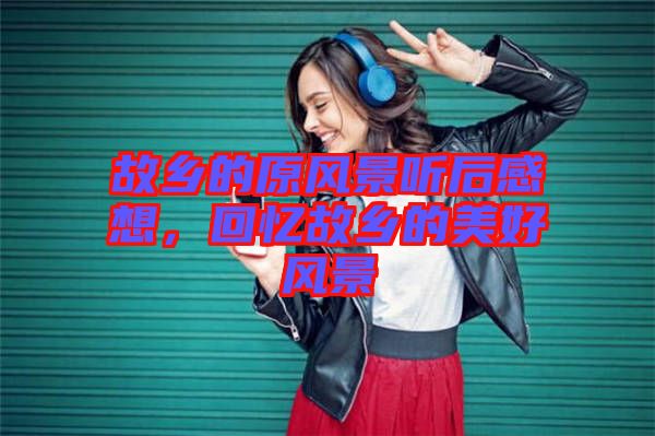 故鄉(xiāng)的原風(fēng)景聽后感想，回憶故鄉(xiāng)的美好風(fēng)景