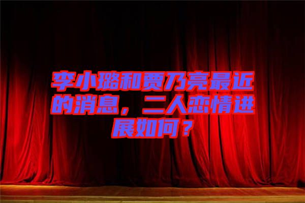 李小璐和賈乃亮最近的消息，二人戀情進展如何？