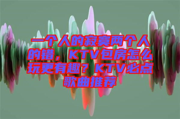 一個(gè)人的寂寞兩個(gè)人的錯(cuò)，KTV包房怎么玩更有趣？KTV必點(diǎn)歌曲推薦