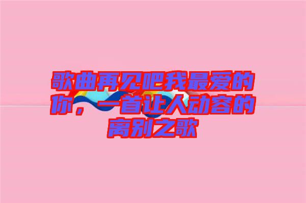 歌曲再見(jiàn)吧我最愛(ài)的你，一首讓人動(dòng)容的離別之歌