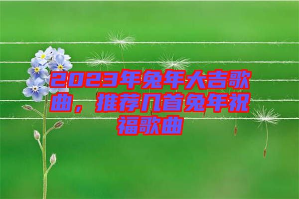 2023年兔年大吉歌曲，推薦幾首兔年祝福歌曲