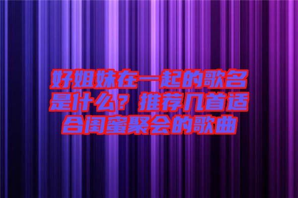 好姐妹在一起的歌名是什么？推薦幾首適合閨蜜聚會的歌曲