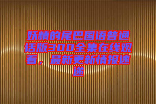 妖精的尾巴國語普通話版300全集在線觀看，最新更新情報速遞