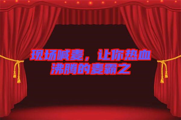 現(xiàn)場喊麥，讓你熱血沸騰的麥霸之
