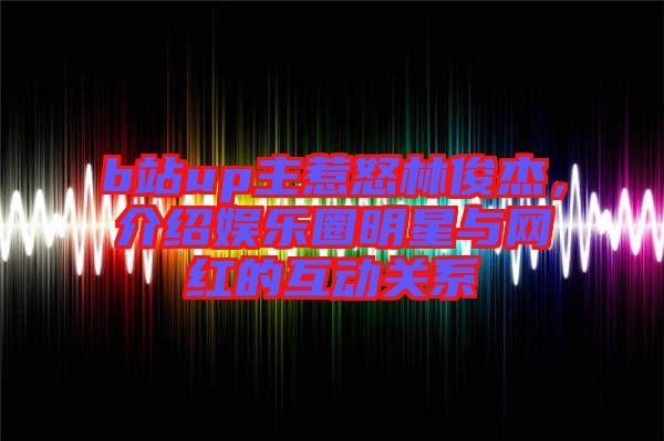 b站up主惹怒林俊杰，介紹娛樂圈明星與網(wǎng)紅的互動關(guān)系