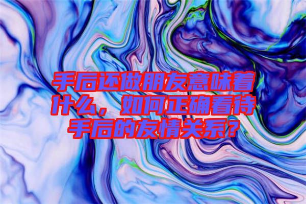 手后還做朋友意味著什么，如何正確看待手后的友情關(guān)系？