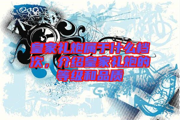 皇家禮炮屬于什么檔次，介紹皇家禮炮的等級和品質(zhì)