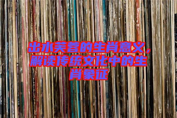 出水芙蓉的生肖意義，解讀傳統(tǒng)文化中的生肖象征