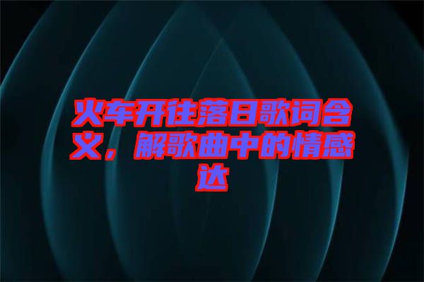 火車開往落日歌詞含義，解歌曲中的情感達(dá)