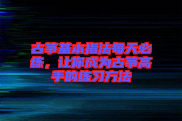 古箏基本指法每天必練，讓你成為古箏高手的練習(xí)方法