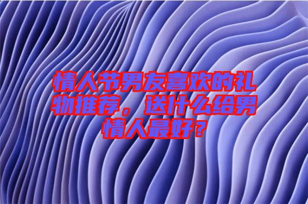 情人節(jié)男友喜歡的禮物推薦，送什么給男情人最好？