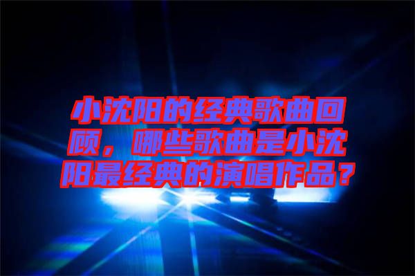 小沈陽的經(jīng)典歌曲回顧，哪些歌曲是小沈陽最經(jīng)典的演唱作品？
