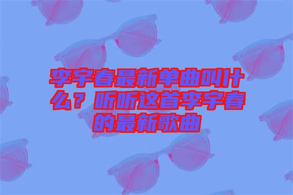 李宇春最新單曲叫什么？聽聽這首李宇春的最新歌曲