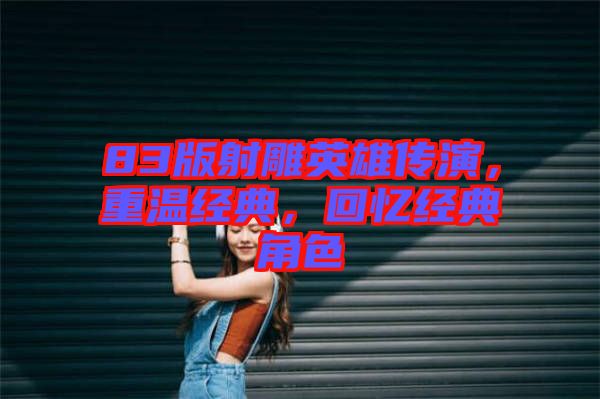 83版射雕英雄傳演，重溫經(jīng)典，回憶經(jīng)典角色