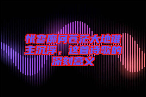 悵寥廓問蒼茫大地誰主沉浮，這首詩歌的深刻意義