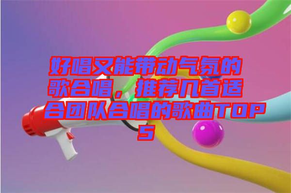 好唱又能帶動氣氛的歌合唱，推薦幾首適合團隊合唱的歌曲TOP5
