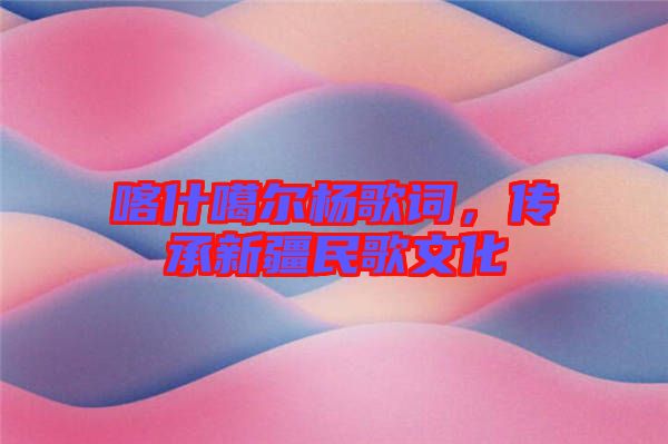 喀什噶爾楊歌詞，傳承新疆民歌文化