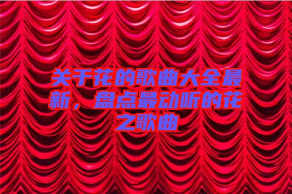 關(guān)于花的歌曲大全最新，盤點最動聽的花之歌曲