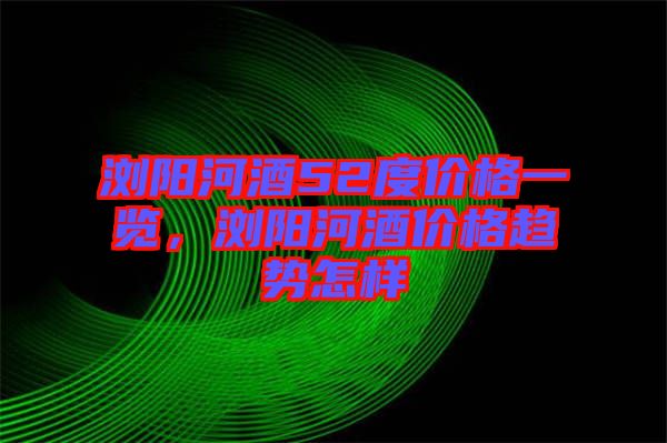瀏陽河酒52度價格一覽，瀏陽河酒價格趨勢怎樣