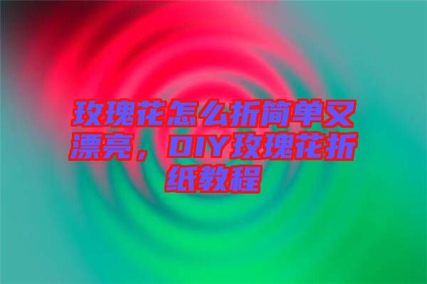 玫瑰花怎么折簡(jiǎn)單又漂亮，DIY玫瑰花折紙教程