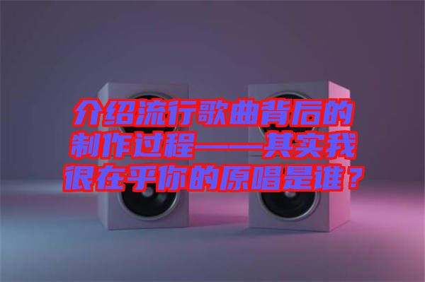 介紹流行歌曲背后的制作過程——其實(shí)我很在乎你的原唱是誰(shuí)？