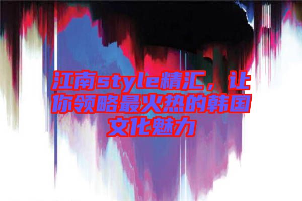 江南style精匯，讓你領(lǐng)略最火熱的韓國文化魅力