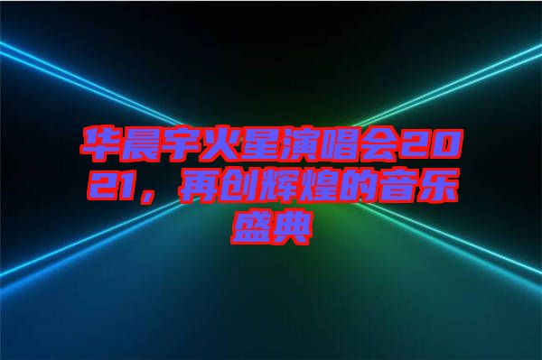 華晨宇火星演唱會(huì)2021，再創(chuàng)輝煌的音樂盛典