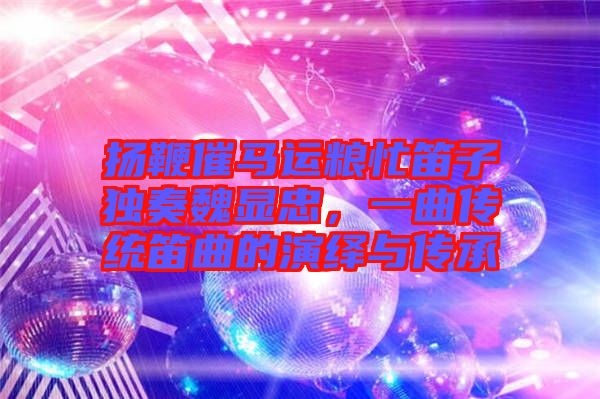 揚(yáng)鞭催馬運(yùn)糧忙笛子獨奏魏顯忠，一曲傳統(tǒng)笛曲的演繹與傳承