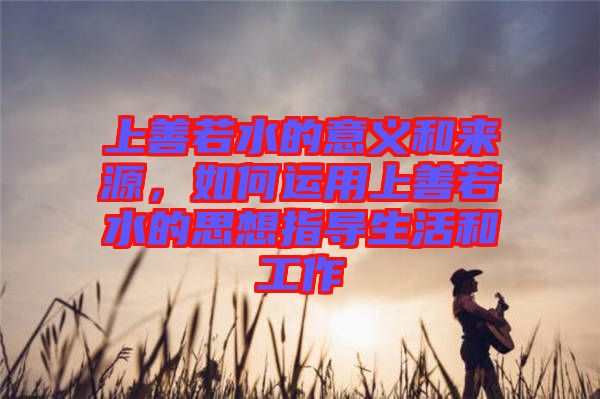 上善若水的意義和來源，如何運用上善若水的思想指導生活和工作