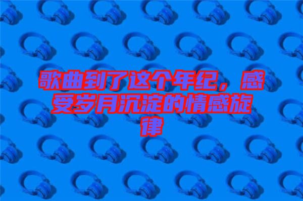 歌曲到了這個年紀，感受歲月沉淀的情感旋律
