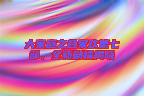 大家庭之合家歡第七部，全新劇情揭曉