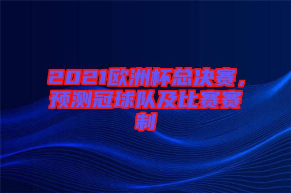 2021歐洲杯總決賽，預(yù)測(cè)冠球隊(duì)及比賽賽制
