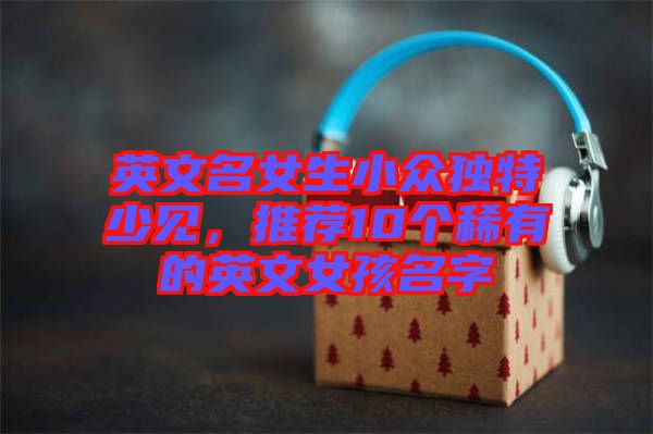 英文名女生小眾獨(dú)特少見(jiàn)，推薦10個(gè)稀有的英文女孩名字